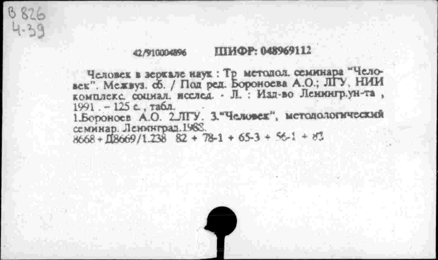 ﻿т Ч-ЪЭ
42/91000«* ШИФР: 048969112
Человек * зеркале наук : Тр метадол. семинара “Человек”. Межвуз. сб / Под ред. Ьороноева А.О.; ЛГУ НИИ комплекс социал. ясслсд. - Л. : Изд-во Лениигр.ун-та , 1991. - 125 с, табл.
’..Борон осе А.О. 2ЛГУ. 1 “Человек". методологически* семинар. Ленинград. 1982
4668*Д8о69/1238 82 ♦ 78-1 ♦ 65-3 * 4-1 ♦ Л